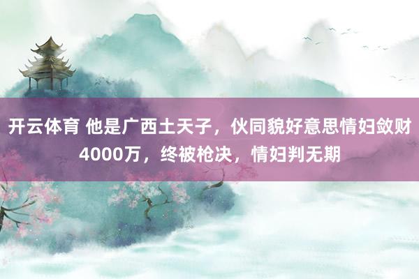 开云体育 他是广西土天子，伙同貌好意思情妇敛财4000万，终被枪决，情妇判无期
