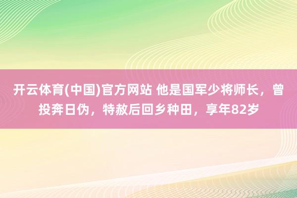 开云体育(中国)官方网站 他是国军少将师长，曾投奔日伪，特赦后回乡种田，享年82岁