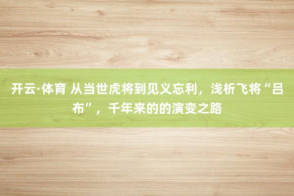 开云·体育 从当世虎将到见义忘利，浅析飞将“吕布”，千年来的的演变之路