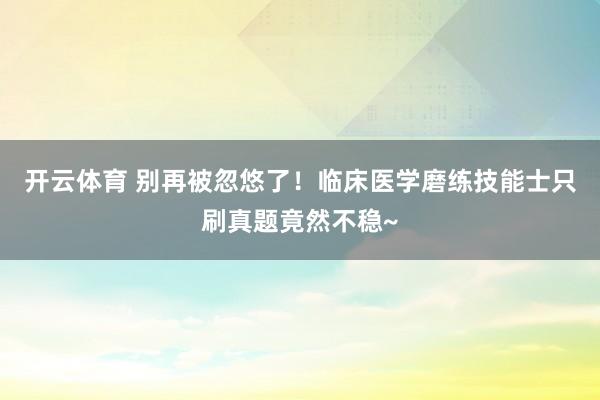 开云体育 别再被忽悠了！临床医学磨练技能士只刷真题竟然不稳~