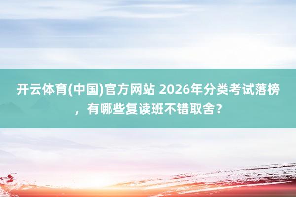 开云体育(中国)官方网站 2026年分类考试落榜，有哪些复读班不错取舍？
