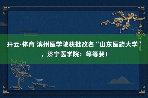 开云·体育 滨州医学院获批改名“山东医药大学”，济宁医学院：等等我！