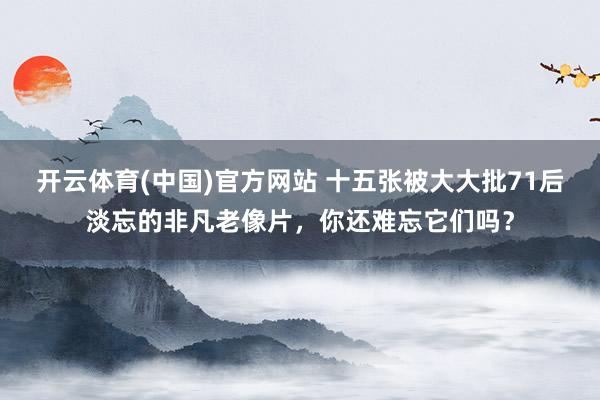 开云体育(中国)官方网站 十五张被大大批71后淡忘的非凡老像片，你还难忘它们吗？