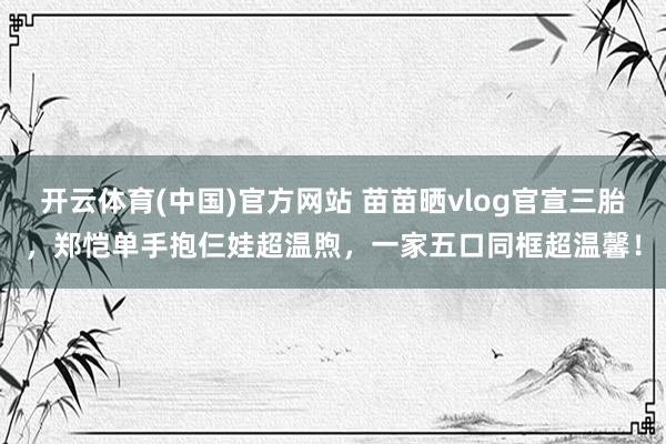开云体育(中国)官方网站 苗苗晒vlog官宣三胎，郑恺单手抱仨娃超温煦，一家五口同框超温馨！