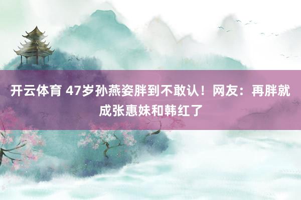 开云体育 47岁孙燕姿胖到不敢认！网友：再胖就成张惠妹和韩红了