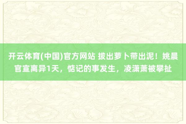 开云体育(中国)官方网站 拔出萝卜带出泥！姚晨官宣离异1天，惦记的事发生，凌潇萧被攀扯