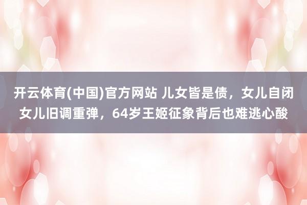 开云体育(中国)官方网站 儿女皆是债，女儿自闭女儿旧调重弹，64岁王姬征象背后也难逃心酸