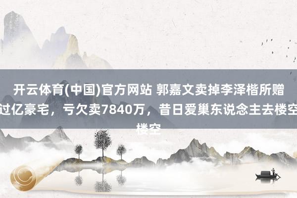开云体育(中国)官方网站 郭嘉文卖掉李泽楷所赠过亿豪宅，亏欠卖7840万，昔日爱巢东说念主去楼空