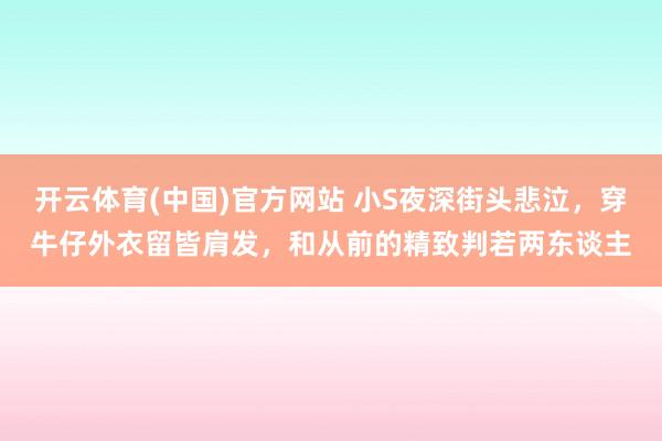 开云体育(中国)官方网站 小S夜深街头悲泣，穿牛仔外衣留皆肩发，和从前的精致判若两东谈主