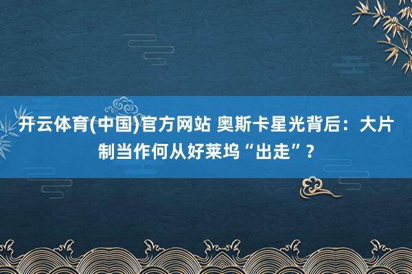 开云体育(中国)官方网站 奥斯卡星光背后：大片制当作何从好莱坞“出走”？