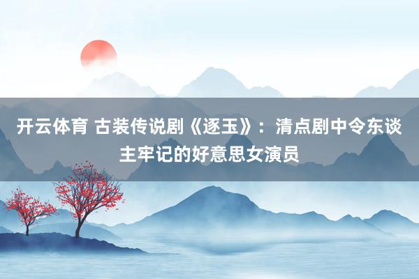 开云体育 古装传说剧《逐玉》：清点剧中令东谈主牢记的好意思女演员