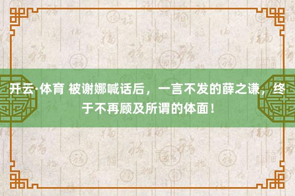 开云·体育 被谢娜喊话后，一言不发的薛之谦，终于不再顾及所谓的体面！