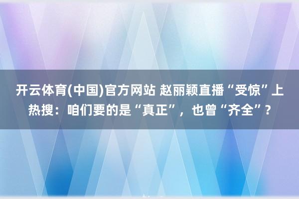 开云体育(中国)官方网站 赵丽颖直播“受惊”上热搜：咱们要的是“真正”，也曾“齐全”？