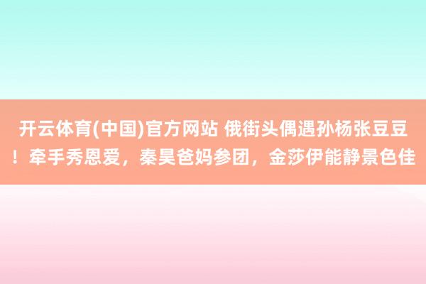 开云体育(中国)官方网站 俄街头偶遇孙杨张豆豆！牵手秀恩爱，秦昊爸妈参团，金莎伊能静景色佳