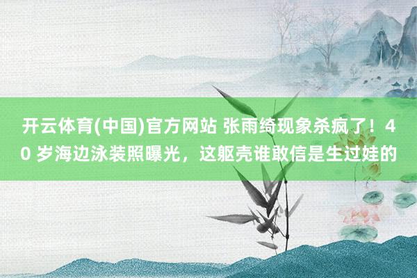 开云体育(中国)官方网站 张雨绮现象杀疯了！40 岁海边泳装照曝光，这躯壳谁敢信是生过娃的