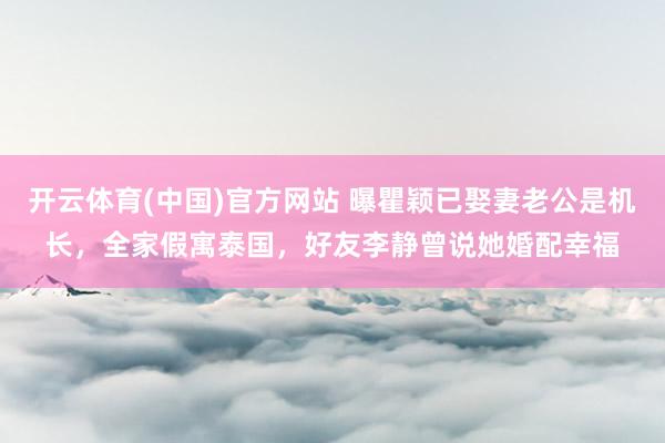 开云体育(中国)官方网站 曝瞿颖已娶妻老公是机长，全家假寓泰国，好友李静曾说她婚配幸福