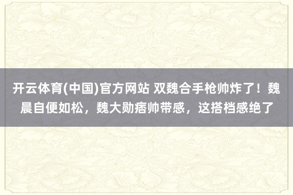 开云体育(中国)官方网站 双魏合手枪帅炸了！魏晨自便如松，魏大勋痞帅带感，这搭档感绝了