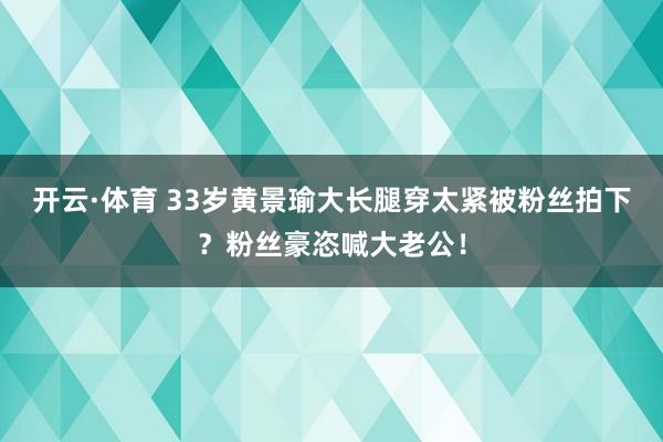开云·体育 33岁黄景瑜大长腿穿太紧被粉丝拍下？粉丝豪恣喊大老公！