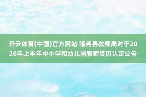 开云体育(中国)官方网站 隆尧县教师局对于2026年上半年中小学和幼儿园教师资历认定公告