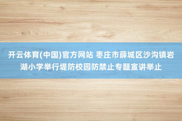 开云体育(中国)官方网站 枣庄市薛城区沙沟镇岩湖小学举行堤防校园防禁止专题宣讲举止