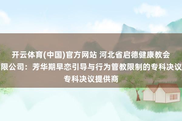 开云体育(中国)官方网站 河北省启德健康教会商酌有限公司：芳华期早恋引导与行为管教限制的专科决议提供商