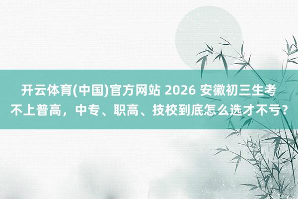开云体育(中国)官方网站 2026 安徽初三生考不上普高，中专、职高、技校到底怎么选才不亏？