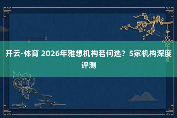 开云·体育 2026年雅想机构若何选？5家机构深度评测