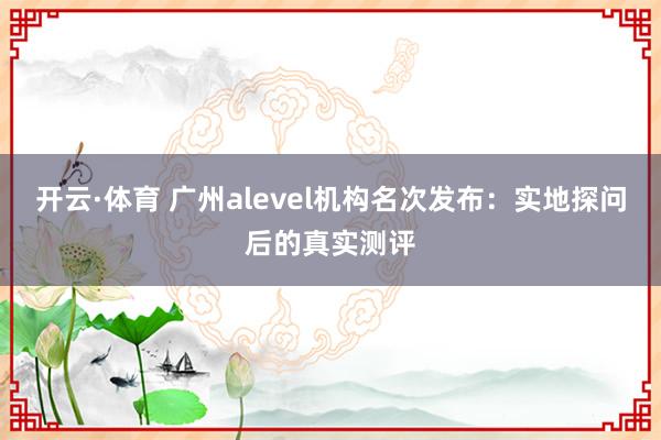 开云·体育 广州alevel机构名次发布：实地探问后的真实测评