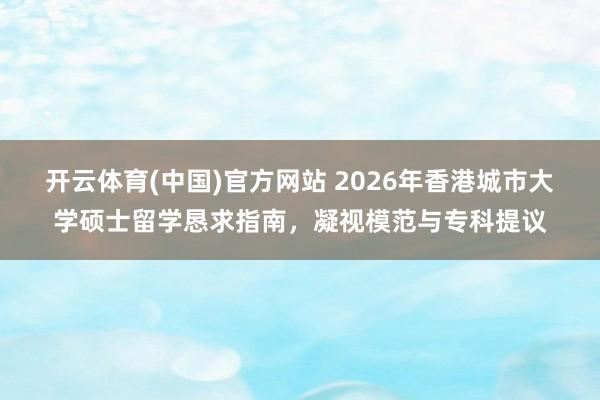 开云体育(中国)官方网站 2026年香港城市大学硕士留学恳求指南，凝视模范与专科提议