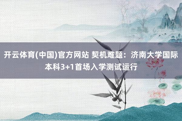 开云体育(中国)官方网站 契机难题：济南大学国际本科3+1首场入学测试运行
