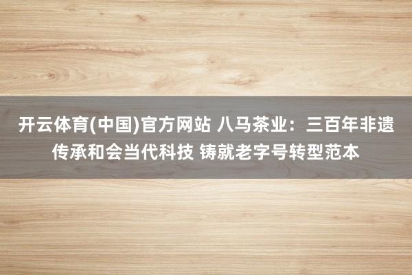 开云体育(中国)官方网站 八马茶业：三百年非遗传承和会当代科技 铸就老字号转型范本