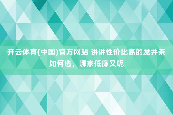开云体育(中国)官方网站 讲讲性价比高的龙井茶如何选，哪家低廉又呢
