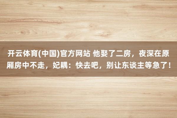 开云体育(中国)官方网站 他娶了二房，夜深在原厢房中不走，妃耦：快去吧，别让东谈主等急了！