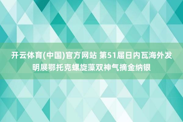 开云体育(中国)官方网站 第51届日内瓦海外发明展鄂托克螺旋藻双神气摘金纳银