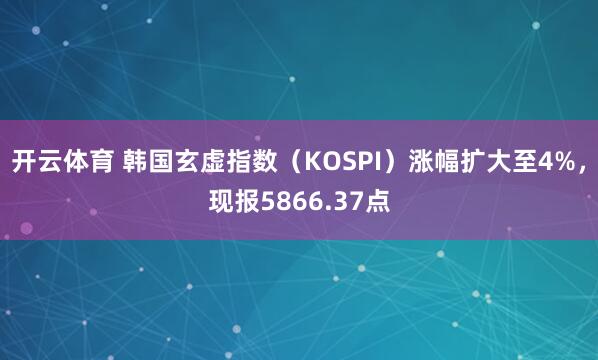 开云体育 韩国玄虚指数（KOSPI）涨幅扩大至4%，现报5866.37点