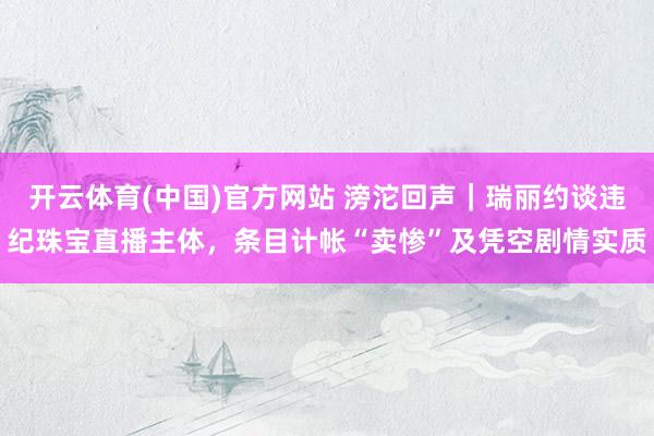 开云体育(中国)官方网站 滂沱回声｜瑞丽约谈违纪珠宝直播主体，条目计帐“卖惨”及凭空剧情实质
