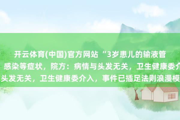 开云体育(中国)官方网站 “3岁患儿的输液管内有头发”，出现发烧、感染等症状，院方：病情与头发无关，卫生健康委介入，事件已插足法则浪漫模范