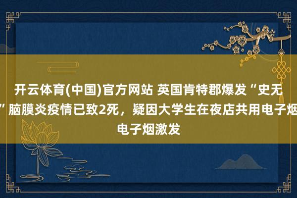 开云体育(中国)官方网站 英国肯特郡爆发“史无先例”脑膜炎疫情已致2死，疑因大学生在夜店共用电子烟激发
