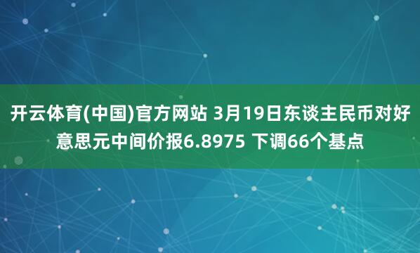 开云体育(中国)官方网站 3月19日东谈主民币对好意思元中间价报6.8975 下调66个基点