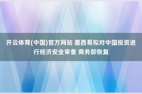 开云体育(中国)官方网站 墨西哥拟对中国投资进行经济安全审查 商务部恢复