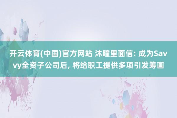 开云体育(中国)官方网站 沐瞳里面信: 成为Savvy全资子公司后， 将给职工提供多项引发筹画