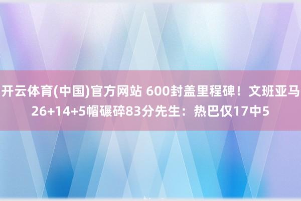 开云体育(中国)官方网站 600封盖里程碑！文班亚马26+14+5帽碾碎83分先生：热巴仅17中5