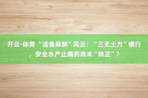 开云·体育 “活鱼麻醉”风云：“三无土方”横行，安全水产止痛药尚未“转正”？