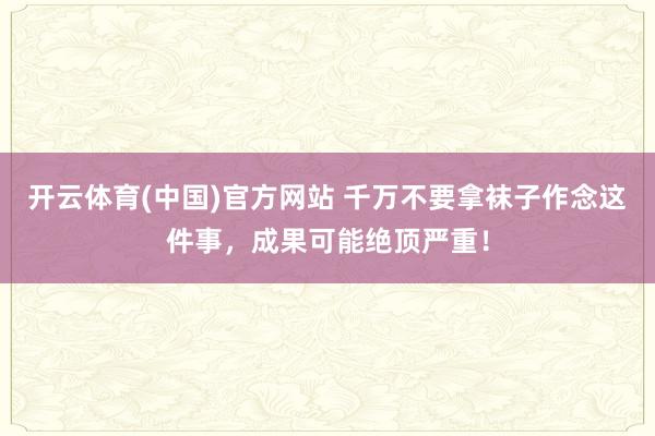 开云体育(中国)官方网站 千万不要拿袜子作念这件事，成果可能绝顶严重！