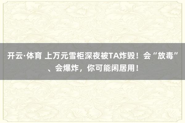 开云·体育 上万元雪柜深夜被TA炸毁！会“放毒”、会爆炸，你可能闲居用！