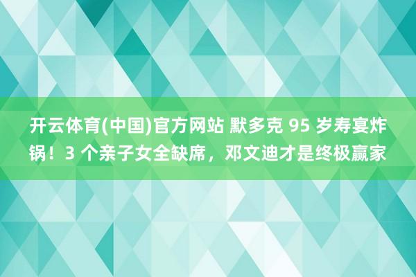 开云体育(中国)官方网站 默多克 95 岁寿宴炸锅！3 个亲子女全缺席，邓文迪才是终极赢家