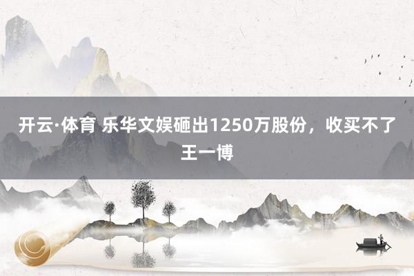 开云·体育 乐华文娱砸出1250万股份，收买不了王一博