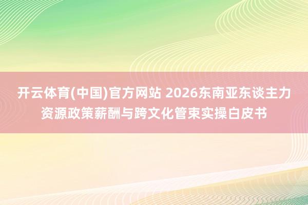 开云体育(中国)官方网站 2026东南亚东谈主力资源政策薪酬与跨文化管束实操白皮书