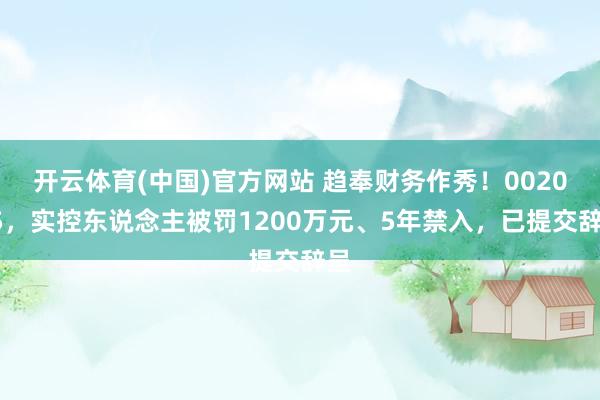 开云体育(中国)官方网站 趋奉财务作秀！002055，实控东说念主被罚1200万元、5年禁入，已提交辞呈