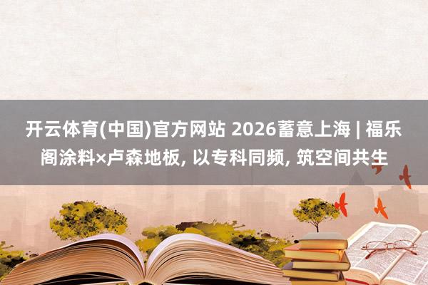 开云体育(中国)官方网站 2026蓄意上海 | 福乐阁涂料×卢森地板， 以专科同频， 筑空间共生